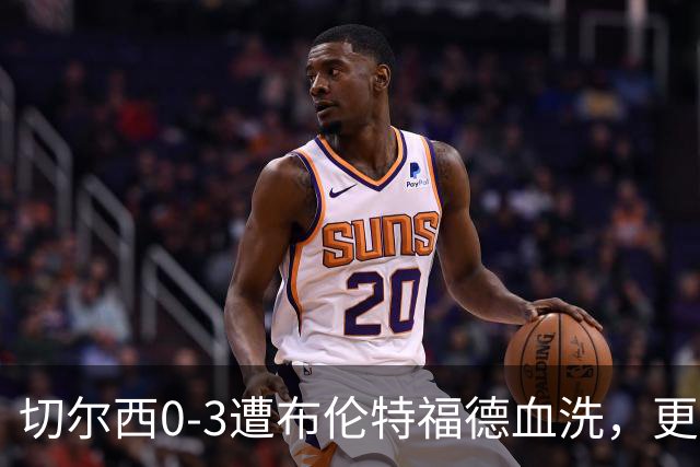 切尔西0-3遭布伦特福德血洗，更衣室矛盾爆发，阿隆索无奈